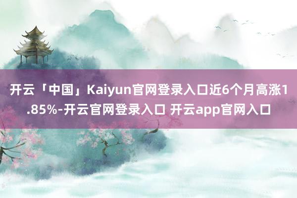 开云「中国」Kaiyun官网登录入口近6个月高涨1.85%-开云官网登录入口 开云app官网入口