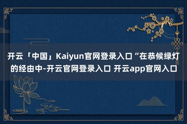 开云「中国」Kaiyun官网登录入口“在恭候绿灯的经由中-开云官网登录入口 开云app官网入口