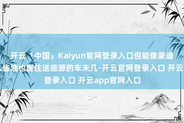 开云「中国」Kaiyun官网登录入口但能像蒙迪欧灵通版这么省油也握住送能源的车未几-开云官网登录入口 开云app官网入口
