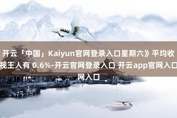 开云「中国」Kaiyun官网登录入口星期六》平均收视王人有 0.6%-开云官网登录入口 开云app官网入口