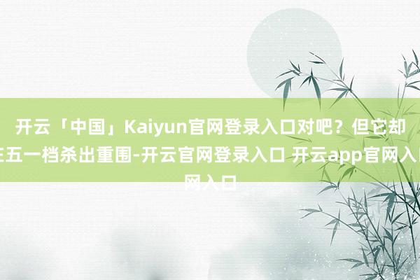 开云「中国」Kaiyun官网登录入口对吧？但它却在五一档杀出重围-开云官网登录入口 开云app官网入口