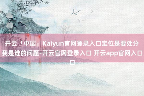 开云「中国」Kaiyun官网登录入口定位是要处分我是谁的问题-开云官网登录入口 开云app官网入口