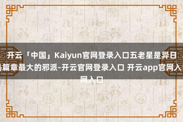 开云「中国」Kaiyun官网登录入口五老星是异日岛篇章最大的邪派-开云官网登录入口 开云app官网入口
