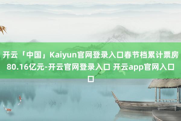 开云「中国」Kaiyun官网登录入口春节档累计票房80.16亿元-开云官网登录入口 开云app官网入口