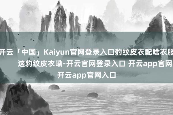 开云「中国」Kaiyun官网登录入口豹纹皮衣配啥衣服好？        这豹纹皮衣嘞-开云官网登录入口 开云app官网入口