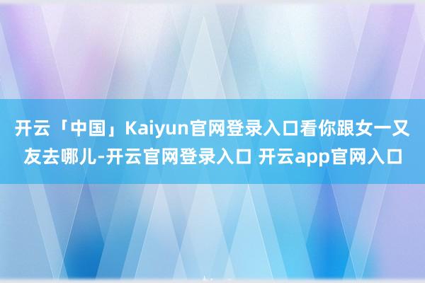 开云「中国」Kaiyun官网登录入口看你跟女一又友去哪儿-开云官网登录入口 开云app官网入口