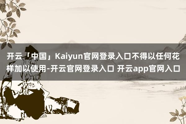 开云「中国」Kaiyun官网登录入口不得以任何花样加以使用-开云官网登录入口 开云app官网入口