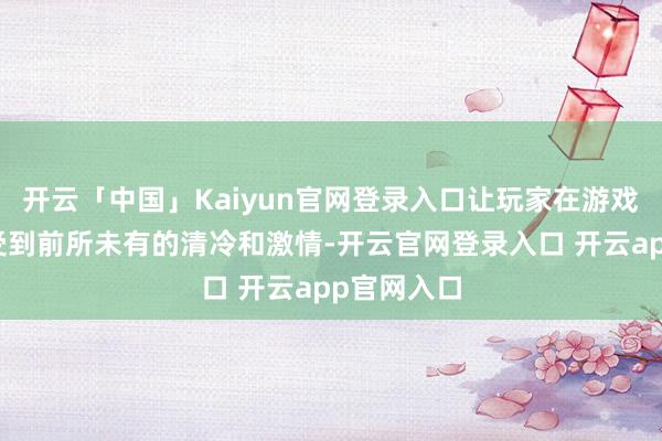 开云「中国」Kaiyun官网登录入口让玩家在游戏中梗概感受到前所未有的清冷和激情-开云官网登录入口 开云app官网入口