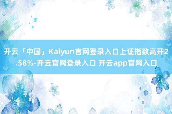 开云「中国」Kaiyun官网登录入口上证指数高开2.58%-开云官网登录入口 开云app官网入口