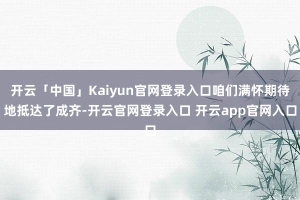 开云「中国」Kaiyun官网登录入口咱们满怀期待地抵达了成齐-开云官网登录入口 开云app官网入口
