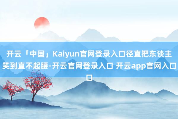 开云「中国」Kaiyun官网登录入口径直把东谈主笑到直不起腰-开云官网登录入口 开云app官网入口