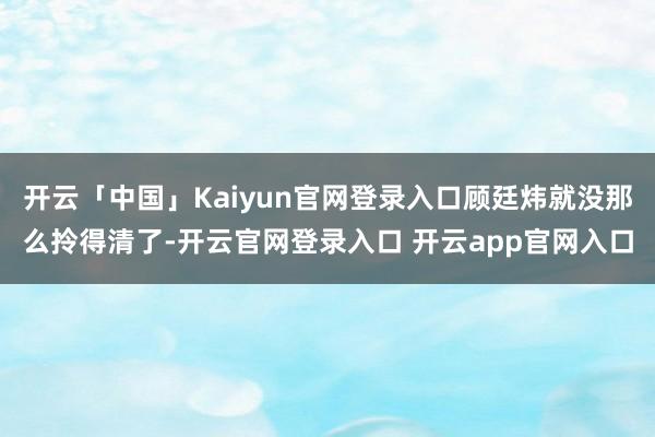开云「中国」Kaiyun官网登录入口顾廷炜就没那么拎得清了-开云官网登录入口 开云app官网入口