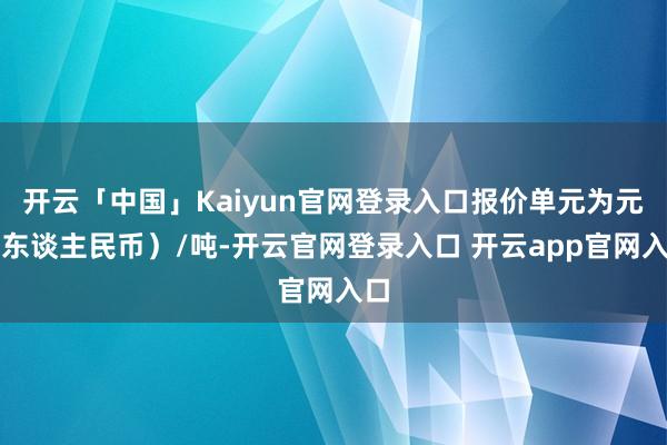 开云「中国」Kaiyun官网登录入口报价单元为元（东谈主民币）/吨-开云官网登录入口 开云app官网入口