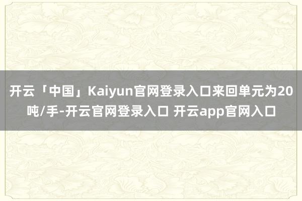 开云「中国」Kaiyun官网登录入口来回单元为20吨/手-开云官网登录入口 开云app官网入口