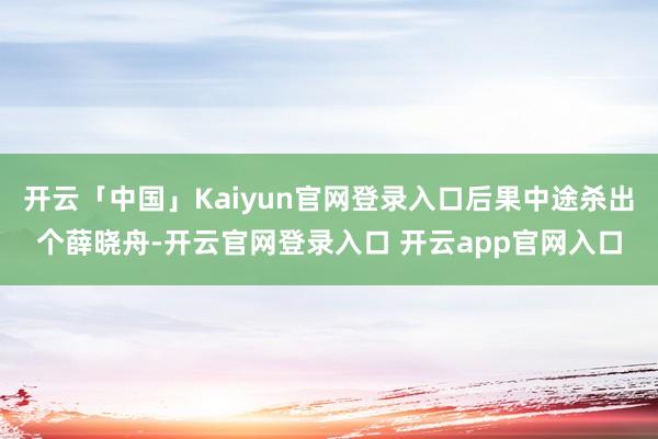 开云「中国」Kaiyun官网登录入口后果中途杀出个薛晓舟-开云官网登录入口 开云app官网入口