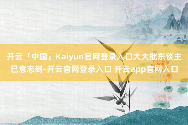 开云「中国」Kaiyun官网登录入口大大批东谈主已意志到-开云官网登录入口 开云app官网入口