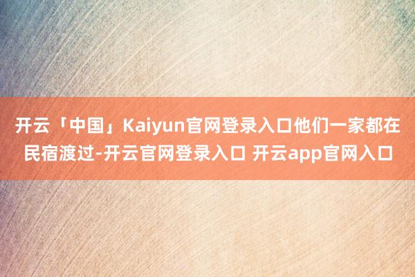开云「中国」Kaiyun官网登录入口他们一家都在民宿渡过-开云官网登录入口 开云app官网入口