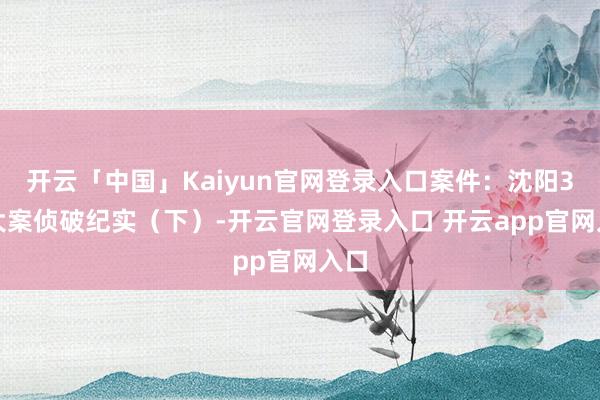 开云「中国」Kaiyun官网登录入口案件：沈阳3.8大案侦破纪实（下）-开云官网登录入口 开云app官网入口