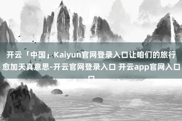 开云「中国」Kaiyun官网登录入口让咱们的旅行愈加天真意思-开云官网登录入口 开云app官网入口