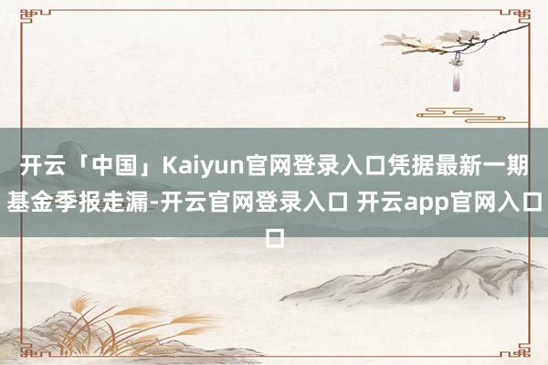 开云「中国」Kaiyun官网登录入口凭据最新一期基金季报走漏-开云官网登录入口 开云app官网入口