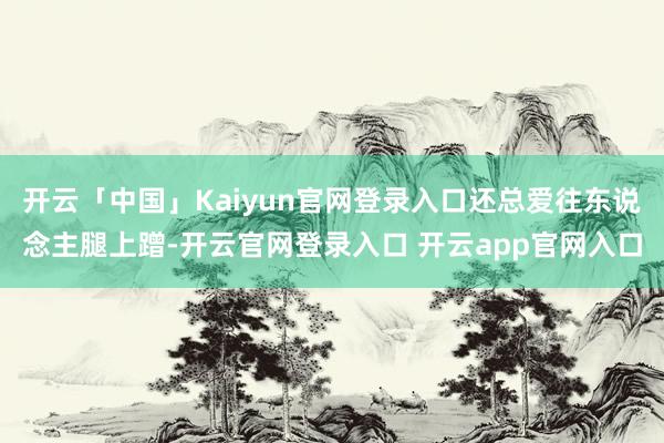 开云「中国」Kaiyun官网登录入口还总爱往东说念主腿上蹭-开云官网登录入口 开云app官网入口
