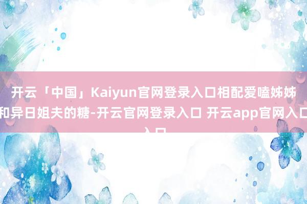 开云「中国」Kaiyun官网登录入口相配爱嗑姊姊和异日姐夫的糖-开云官网登录入口 开云app官网入口
