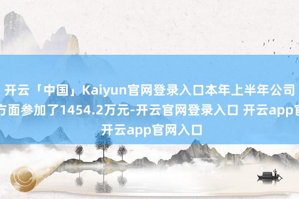 开云「中国」Kaiyun官网登录入口本年上半年公司在研发方面参加了1454.2万元-开云官网登录入口 开云app官网入口