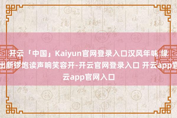 开云「中国」Kaiyun官网登录入口汉风年味 缘何传统出新锣饱读声响笑容开-开云官网登录入口 开云app官网入口