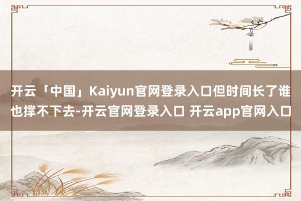 开云「中国」Kaiyun官网登录入口但时间长了谁也撑不下去-开云官网登录入口 开云app官网入口