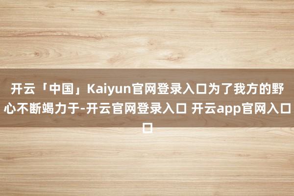 开云「中国」Kaiyun官网登录入口为了我方的野心不断竭力于-开云官网登录入口 开云app官网入口