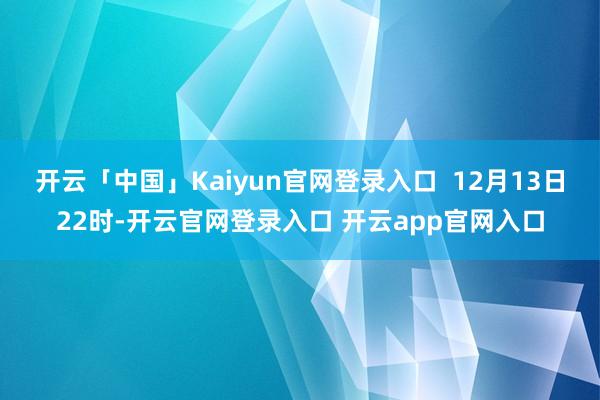 开云「中国」Kaiyun官网登录入口  12月13日22时-开云官网登录入口 开云app官网入口