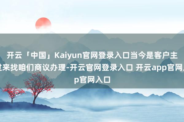 开云「中国」Kaiyun官网登录入口当今是客户主动过来找咱们商议办理-开云官网登录入口 开云app官网入口