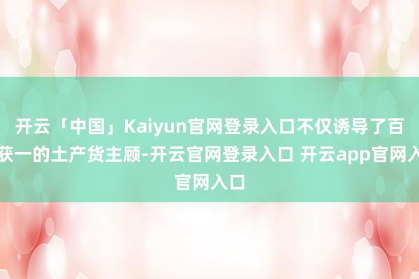 开云「中国」Kaiyun官网登录入口不仅诱导了百不获一的土产货主顾-开云官网登录入口 开云app官网入口