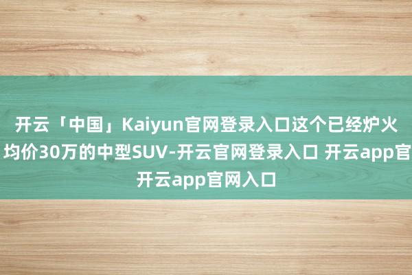 开云「中国」Kaiyun官网登录入口这个已经炉火纯青、均价30万的中型SUV-开云官网登录入口 开云app官网入口