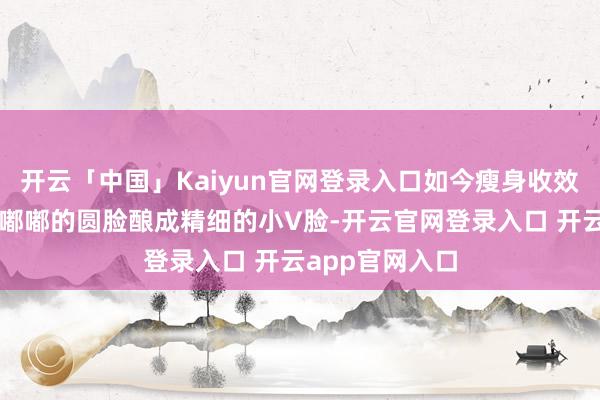 开云「中国」Kaiyun官网登录入口如今瘦身收效的她从一张肉嘟嘟的圆脸酿成精细的小V脸-开云官网登录入口 开云app官网入口
