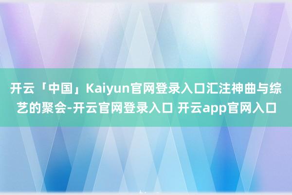 开云「中国」Kaiyun官网登录入口汇注神曲与综艺的聚会-开云官网登录入口 开云app官网入口