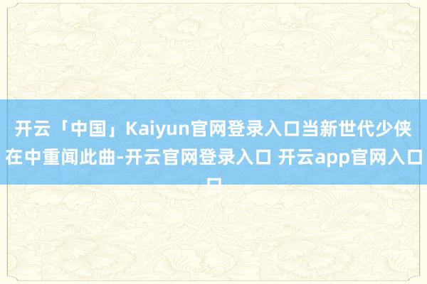 开云「中国」Kaiyun官网登录入口当新世代少侠在中重闻此曲-开云官网登录入口 开云app官网入口