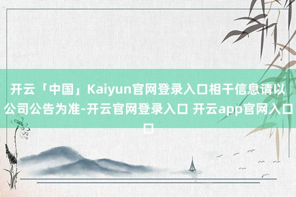 开云「中国」Kaiyun官网登录入口相干信息请以公司公告为准-开云官网登录入口 开云app官网入口