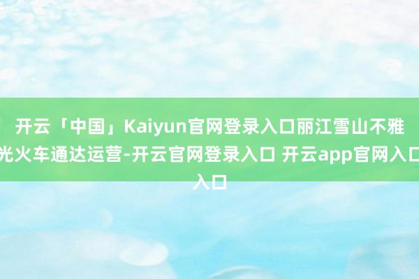 开云「中国」Kaiyun官网登录入口丽江雪山不雅光火车通达运营-开云官网登录入口 开云app官网入口