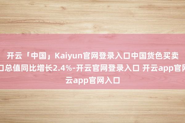 开云「中国」Kaiyun官网登录入口中国货色买卖收支口总值同比增长2.4%-开云官网登录入口 开云app官网入口