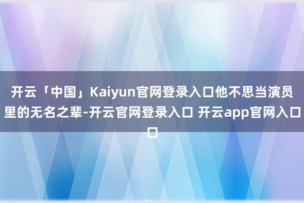 开云「中国」Kaiyun官网登录入口他不思当演员里的无名之辈-开云官网登录入口 开云app官网入口