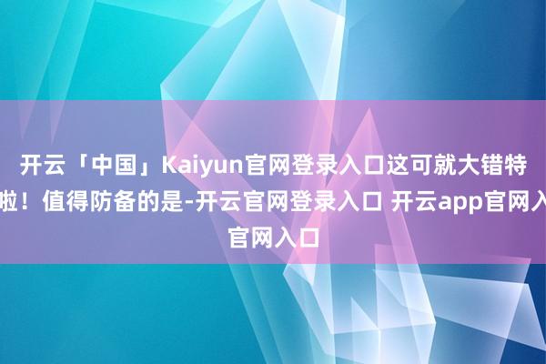 开云「中国」Kaiyun官网登录入口这可就大错特错啦！值得防备的是-开云官网登录入口 开云app官网入口