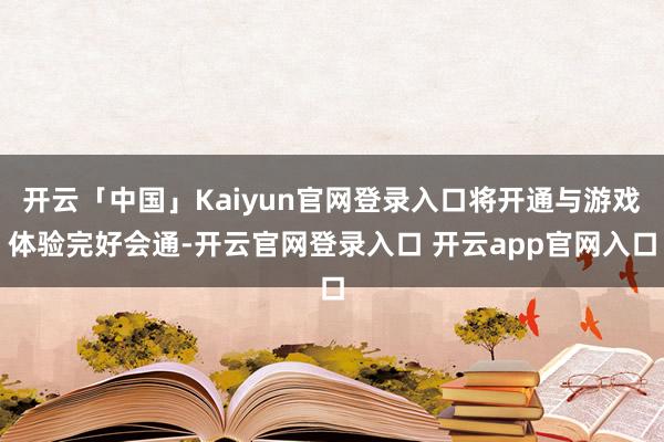 开云「中国」Kaiyun官网登录入口将开通与游戏体验完好会通-开云官网登录入口 开云app官网入口
