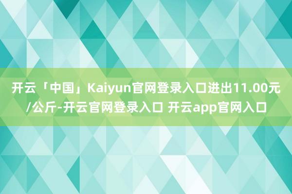 开云「中国」Kaiyun官网登录入口进出11.00元/公斤-开云官网登录入口 开云app官网入口