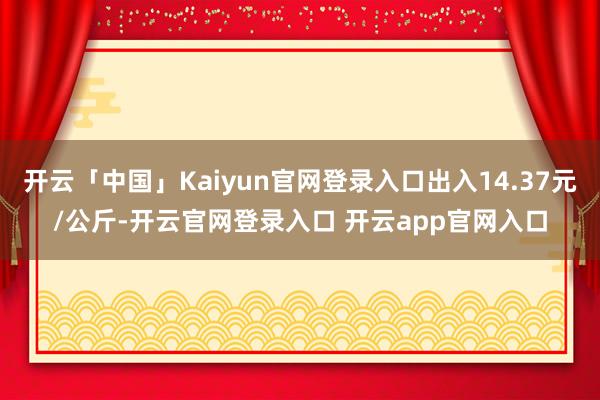 开云「中国」Kaiyun官网登录入口出入14.37元/公斤-开云官网登录入口 开云app官网入口