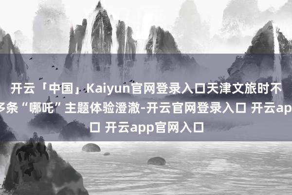 开云「中国」Kaiyun官网登录入口天津文旅时不可失推出多条“哪吒”主题体验澄澈-开云官网登录入口 开云app官网入口