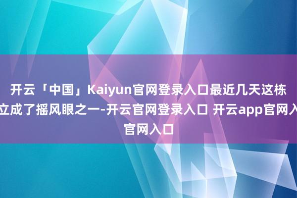 开云「中国」Kaiyun官网登录入口最近几天这栋确立成了摇风眼之一-开云官网登录入口 开云app官网入口