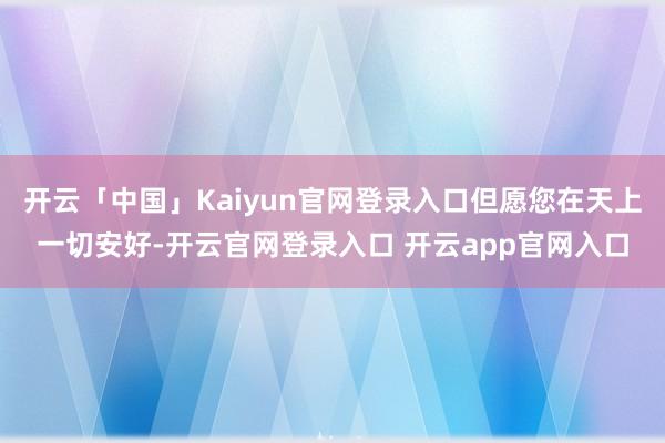 开云「中国」Kaiyun官网登录入口但愿您在天上一切安好-开云官网登录入口 开云app官网入口