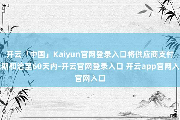 开云「中国」Kaiyun官网登录入口将供应商支付账期和洽至60天内-开云官网登录入口 开云app官网入口