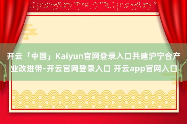 开云「中国」Kaiyun官网登录入口共建沪宁合产业改进带-开云官网登录入口 开云app官网入口